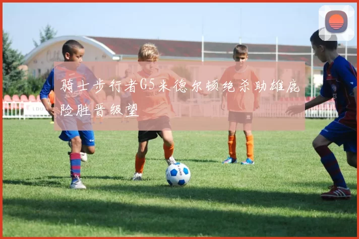 骑士步行者G5米德尔顿绝杀助雄鹿险胜晋级望