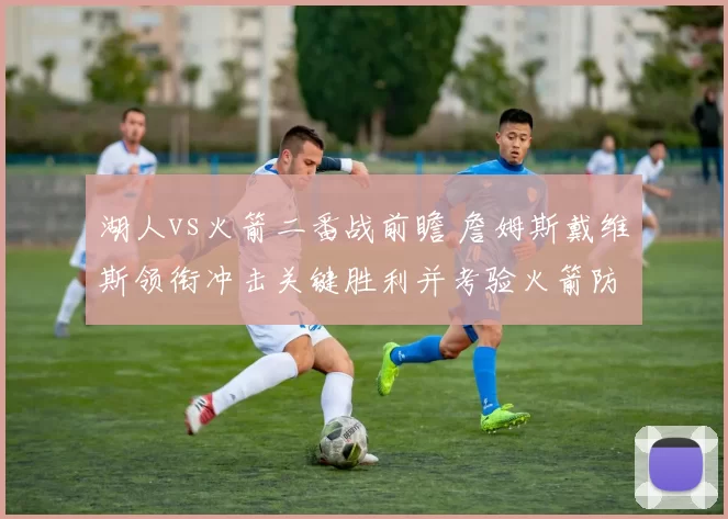 湖人vs火箭二番战前瞻 詹姆斯戴维斯领衔冲击关键胜利并考验火箭防守