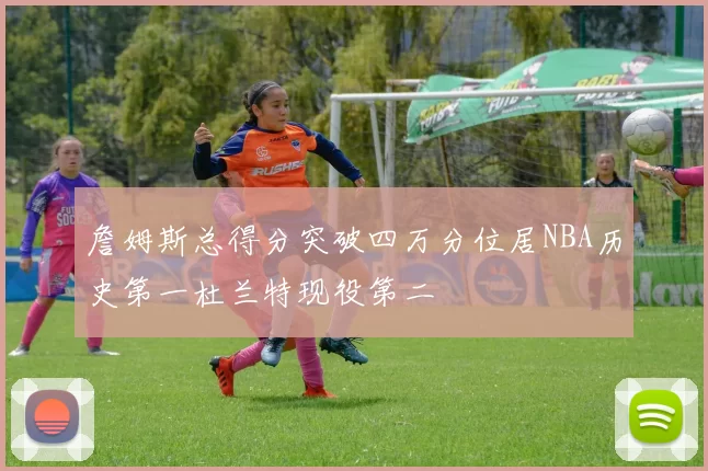 詹姆斯总得分突破四万分位居NBA历史第一杜兰特现役第二