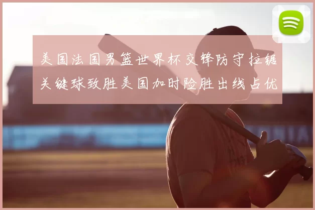 美国法国男篮世界杯交锋防守拉锯关键球致胜美国加时险胜出线占优