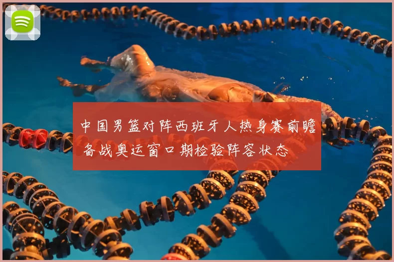 中国男篮对阵西班牙人热身赛前瞻 备战奥运窗口期检验阵容状态