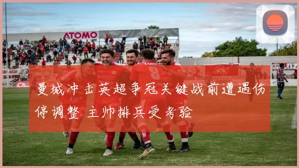 曼城冲击英超争冠关键战前遭遇伤停调整 主帅排兵受考验