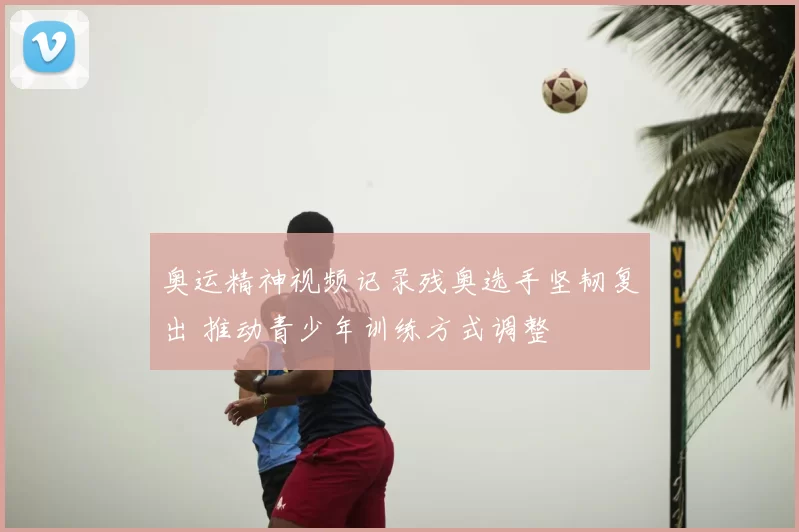 奥运精神视频记录残奥选手坚韧复出 推动青少年训练方式调整