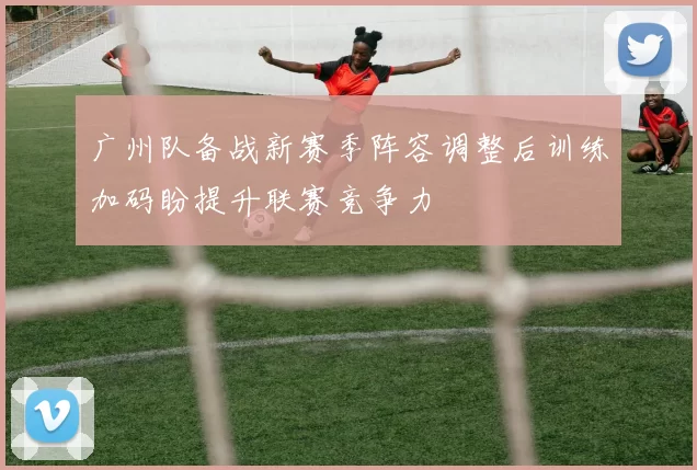 广州队备战新赛季阵容调整后训练加码盼提升联赛竞争力