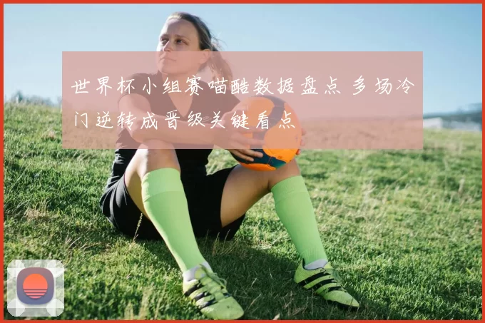 世界杯小组赛喵酷数据盘点 多场冷门逆转成晋级关键看点