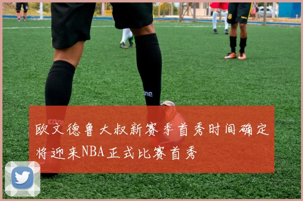 欧文德鲁大叔新赛季首秀时间确定将迎来NBA正式比赛首秀