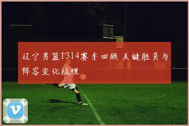 辽宁男篮1314赛季回顾 关键胜负与阵容变化梳理