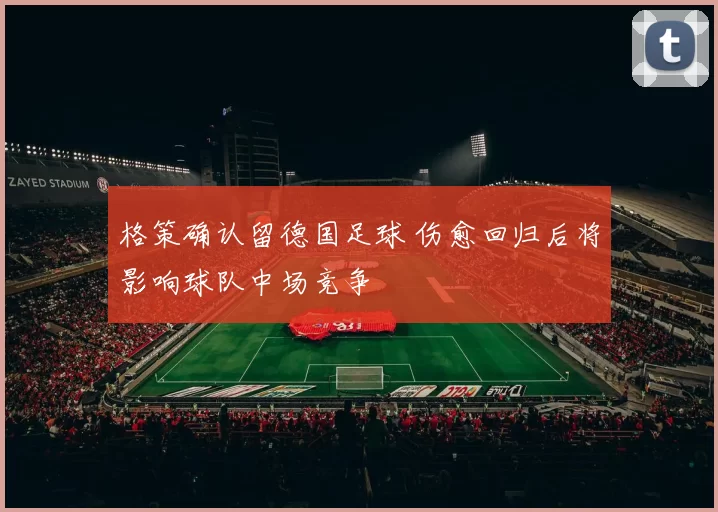 格策确认留德国足球 伤愈回归后将影响球队中场竞争
