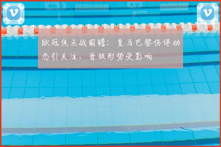 欧冠焦点战前瞻：皇马巴黎伤停动态引关注，晋级形势受影响