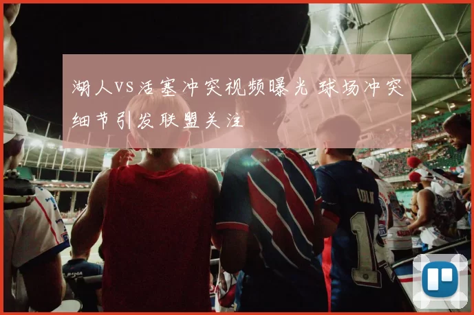 湖人vs活塞冲突视频曝光 球场冲突细节引发联盟关注