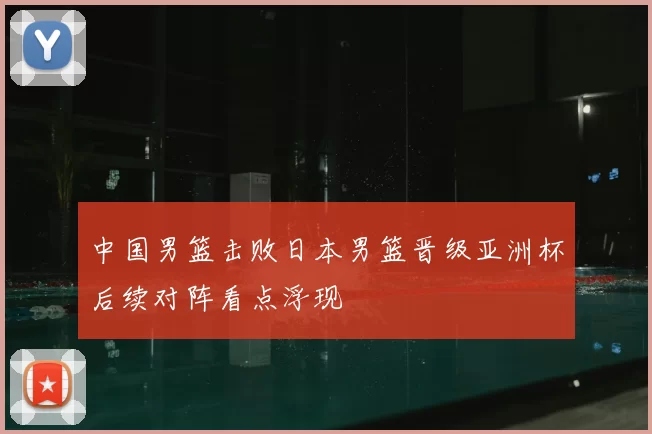 中国男篮击败日本男篮晋级亚洲杯后续对阵看点浮现