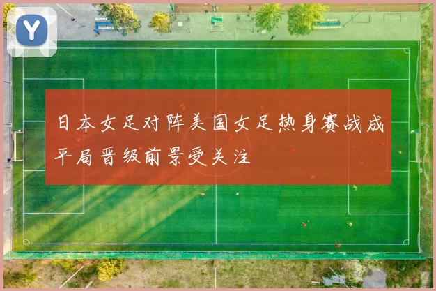 日本女足对阵美国女足热身赛战成平局晋级前景受关注