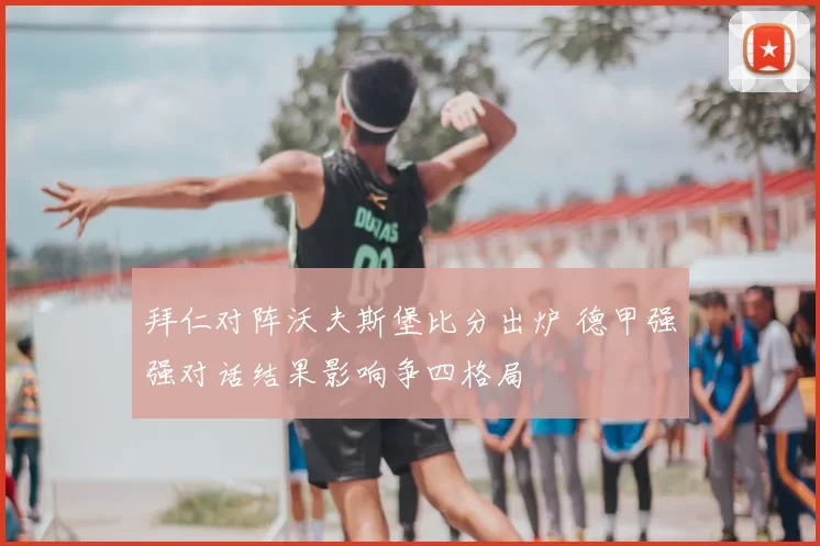 拜仁对阵沃夫斯堡比分出炉 德甲强强对话结果影响争四格局