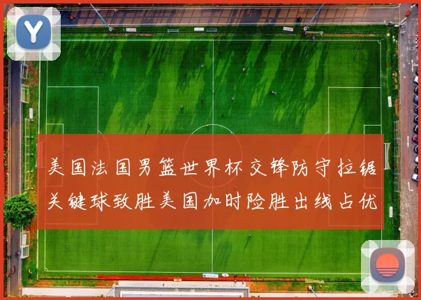 美国法国男篮世界杯交锋防守拉锯关键球致胜美国加时险胜出线占优