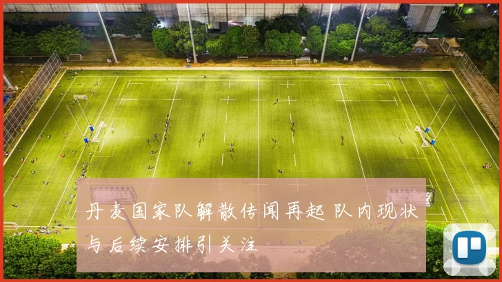 丹麦国家队解散传闻再起 队内现状与后续安排引关注