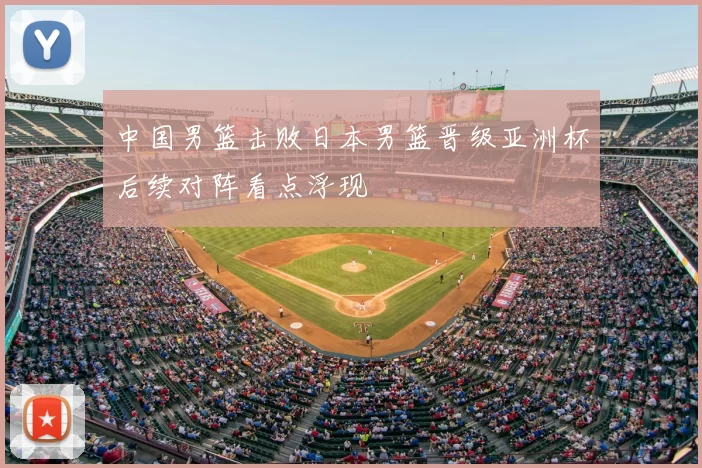 中国男篮击败日本男篮晋级亚洲杯后续对阵看点浮现