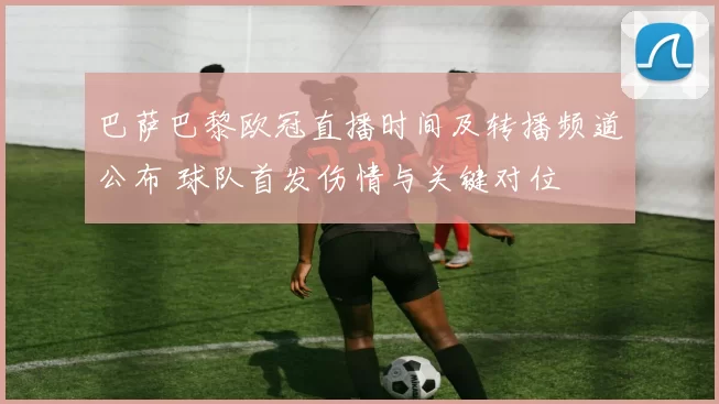 巴萨巴黎欧冠直播时间及转播频道公布 球队首发伤情与关键对位