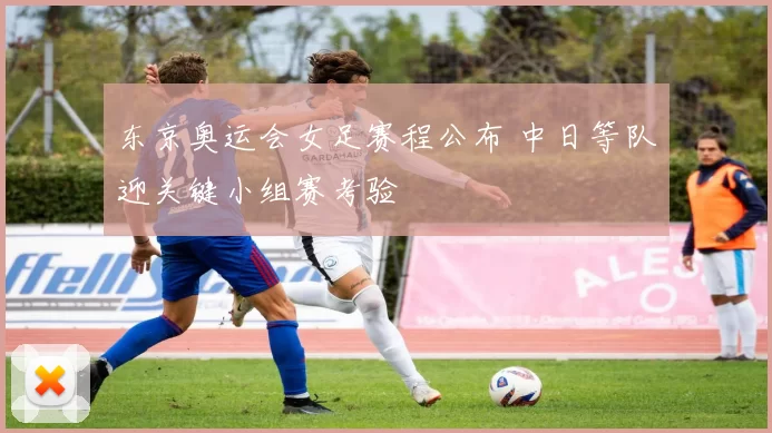 东京奥运会女足赛程公布 中日等队迎关键小组赛考验