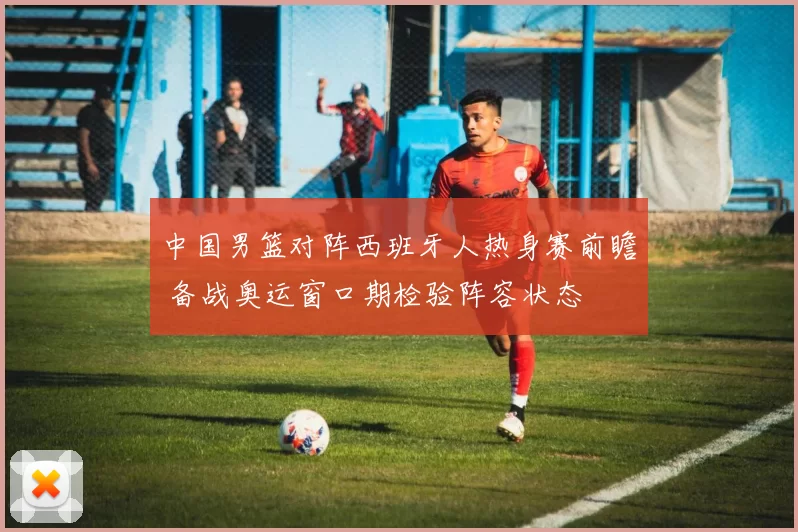 中国男篮对阵西班牙人热身赛前瞻 备战奥运窗口期检验阵容状态