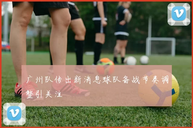 广州队传出新消息球队备战节奏调整引关注