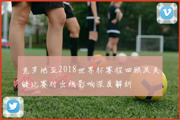 克罗地亚2018世界杯赛程回顾及关键比赛对出线影响深度解析