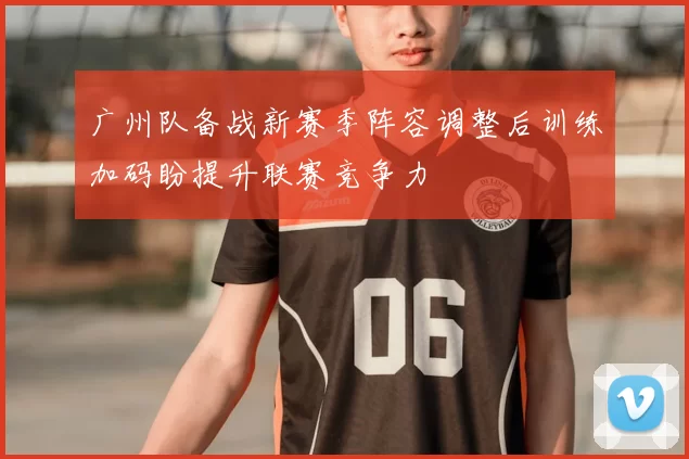 广州队备战新赛季阵容调整后训练加码盼提升联赛竞争力