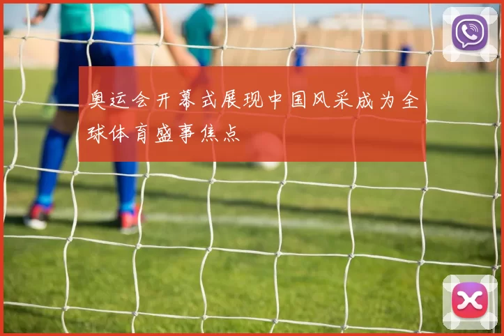 奥运会开幕式展现中国风采成为全球体育盛事焦点