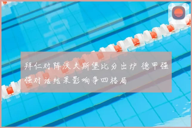 拜仁对阵沃夫斯堡比分出炉 德甲强强对话结果影响争四格局