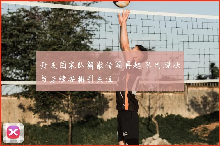 丹麦国家队解散传闻再起 队内现状与后续安排引关注