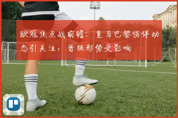欧冠焦点战前瞻：皇马巴黎伤停动态引关注，晋级形势受影响