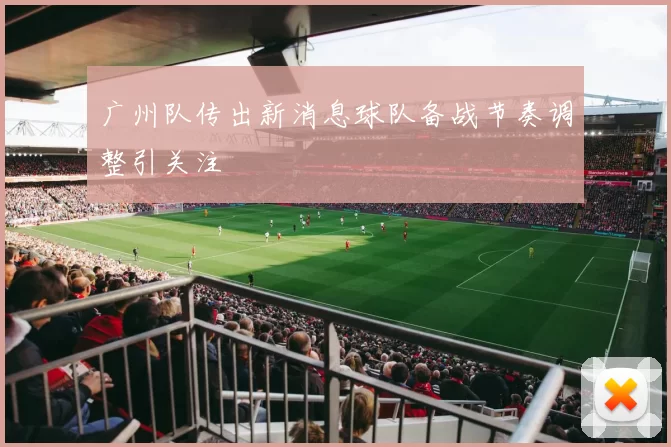 广州队传出新消息球队备战节奏调整引关注