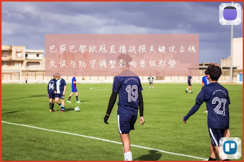 巴萨巴黎欧冠直播战报关键攻击线失误与防守调整影响晋级形势