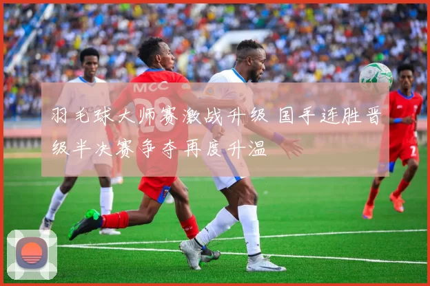 羽毛球大师赛激战升级 国手连胜晋级半决赛争夺再度升温