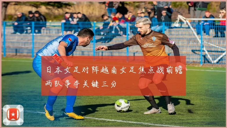 日本女足对阵越南女足焦点战前瞻两队争夺关键三分