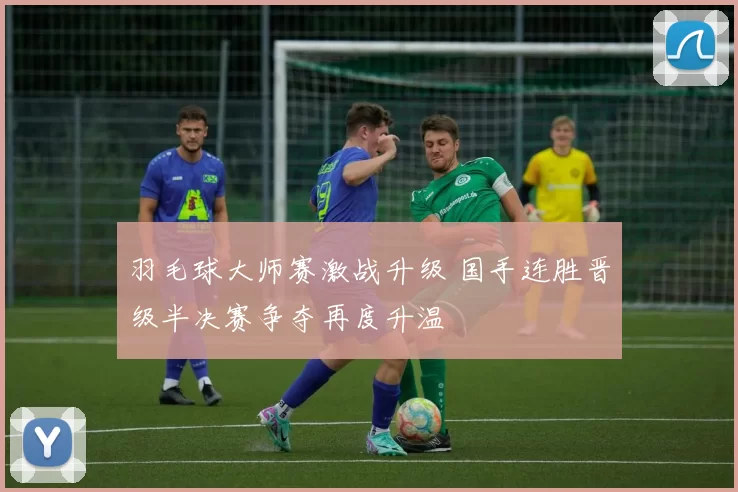 羽毛球大师赛激战升级 国手连胜晋级半决赛争夺再度升温