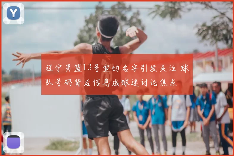 辽宁男篮13号宣的名字引发关注 球队号码背后信息成球迷讨论焦点