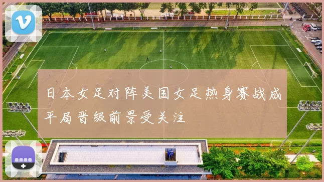 日本女足对阵美国女足热身赛战成平局晋级前景受关注