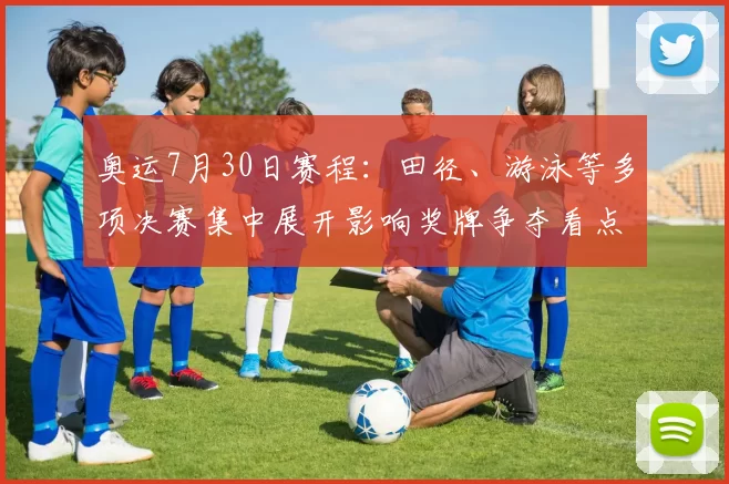 奥运7月30日赛程：田径、游泳等多项决赛集中展开影响奖牌争夺看点