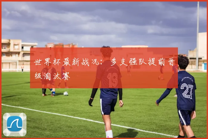 世界杯最新战况:多支强队提前晋级淘汰赛
