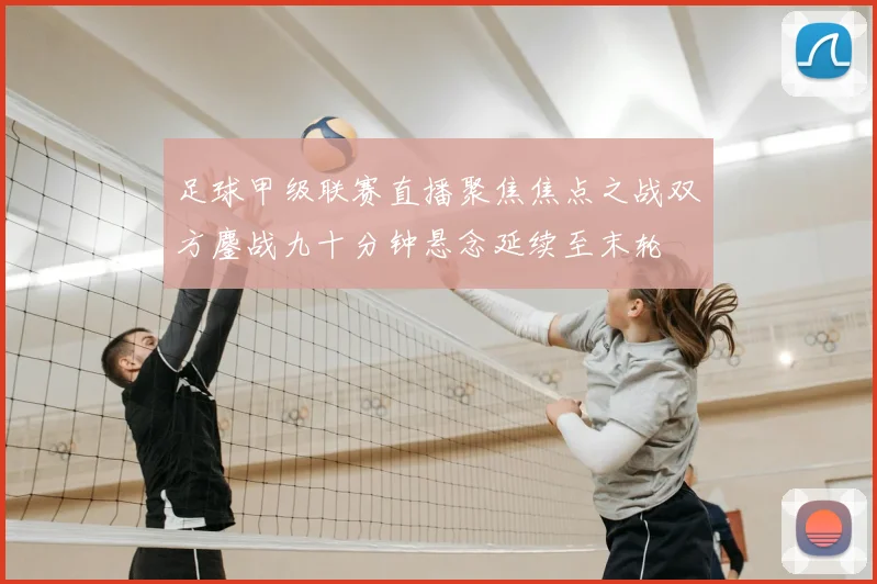 足球甲级联赛直播聚焦焦点之战双方鏖战九十分钟悬念延续至末轮