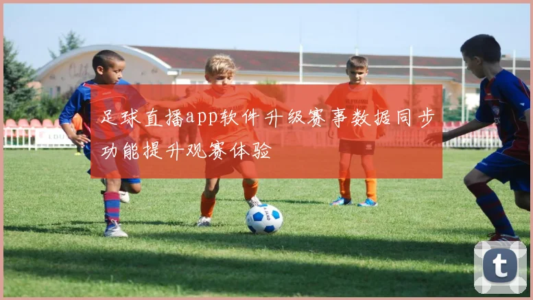 足球直播app软件升级赛事数据同步功能提升观赛体验